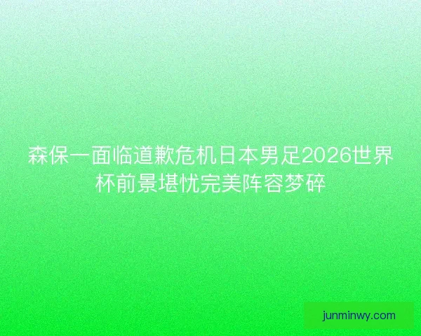 森保一面临道歉危机日本男足2026世界杯前景堪忧完美阵容梦碎