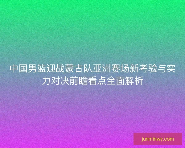 中国男篮迎战蒙古队亚洲赛场新考验与实力对决前瞻看点全面解析