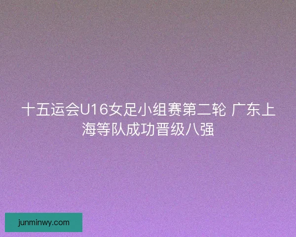 十五运会U16女足小组赛第二轮 广东上海等队成功晋级八强