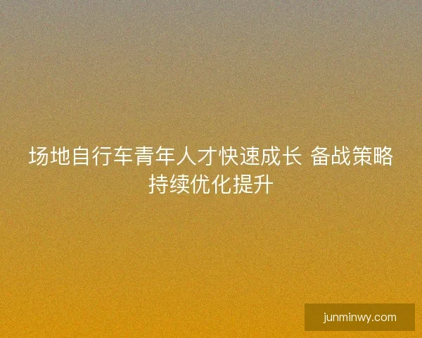 场地自行车青年人才快速成长 备战策略持续优化提升
