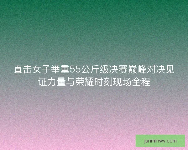 直击女子举重55公斤级决赛巅峰对决见证力量与荣耀时刻现场全程
