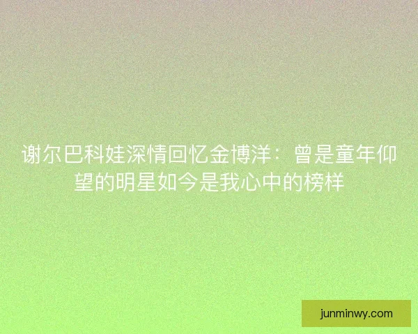 谢尔巴科娃深情回忆金博洋：曾是童年仰望的明星如今是我心中的榜样