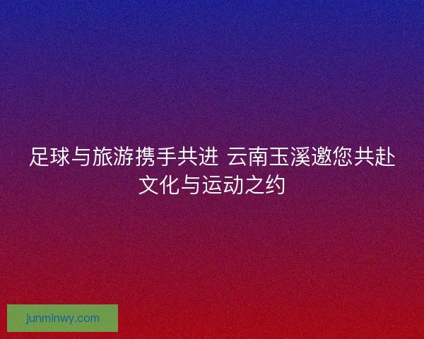 足球与旅游携手共进 云南玉溪邀您共赴文化与运动之约