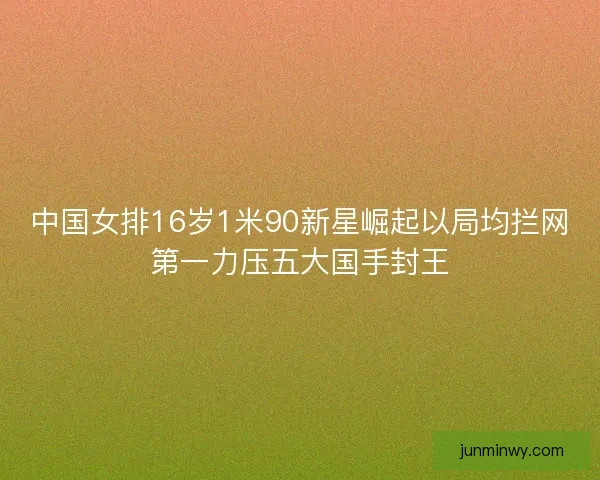 中国女排16岁1米90新星崛起以局均拦网第一力压五大国手封王
