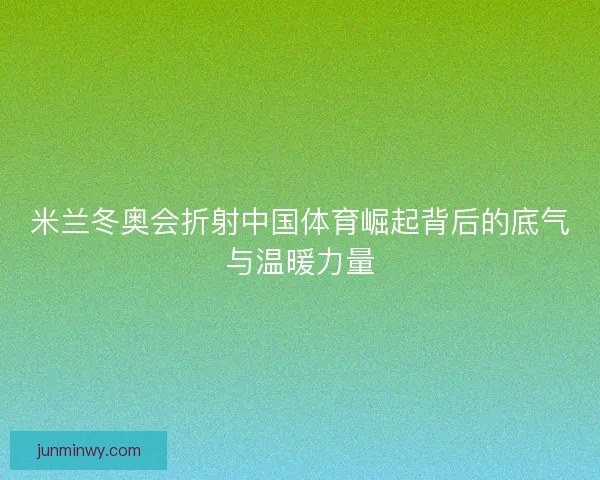 米兰冬奥会折射中国体育崛起背后的底气与温暖力量 米兰冬奥会折射中国体育崛起背后的底气与温暖力量