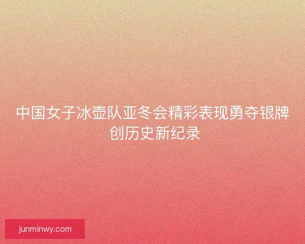 中国女子冰壶队亚冬会精彩表现勇夺银牌 创历史新纪录