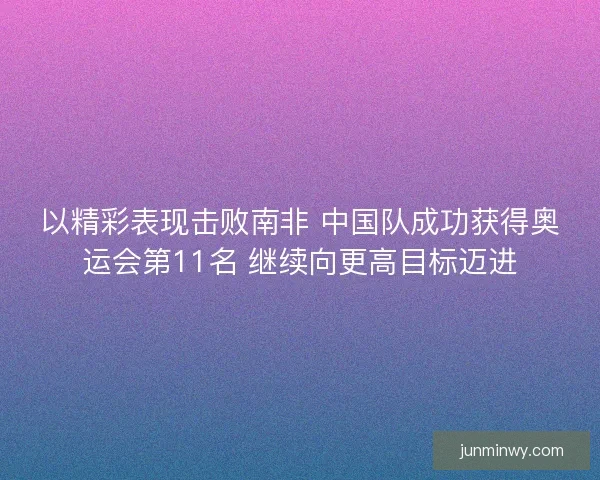 以精彩表现击败南非 中国队成功获得奥运会第11名 继续向更高目标迈进 以精彩表现击败南非 中国队成功获得奥运会第11名 继续向更高目标迈进