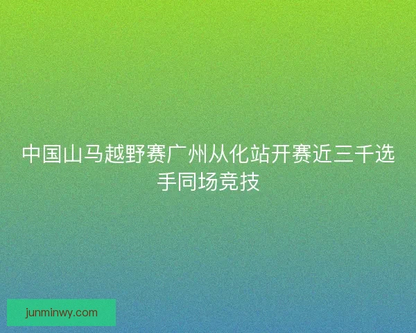 中国山马越野赛广州从化站开赛近三千选手同场竞技 中国山马越野赛广州从化站开赛近三千选手同场竞技
