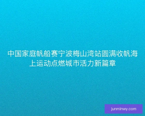 中国家庭帆船赛宁波梅山湾站圆满收帆海上运动点燃城市活力新篇章 中国家庭帆船赛宁波梅山湾站圆满收帆海上运动点燃城市活力新篇章