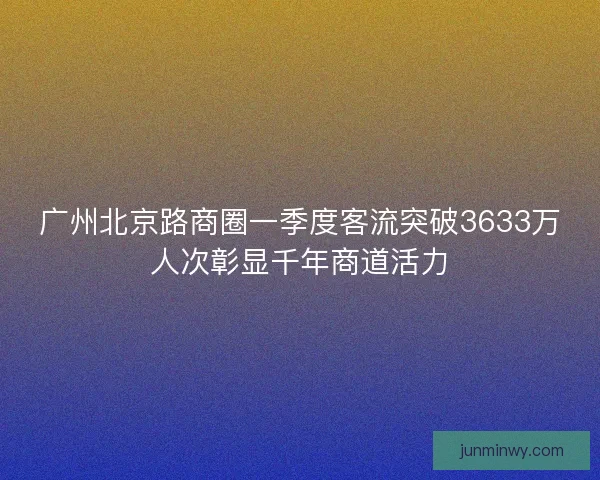 广州北京路商圈一季度客流突破3633万人次彰显千年商道活力